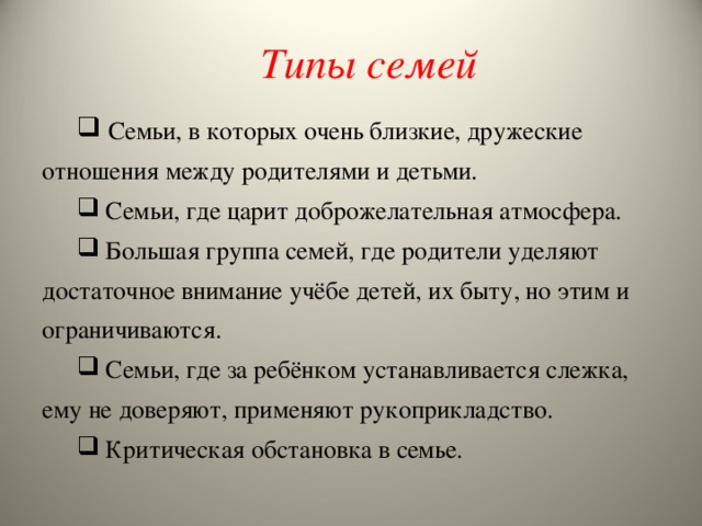 Типы семей  Семьи, в которых очень близкие, дружеские отношения между родителями и детьми.  Семьи, где царит доброжелательная атмосфера.  Большая группа семей, где родители уделяют достаточное внимание учёбе детей, их быту, но этим и ограничиваются.  Семьи, где за ребёнком устанавливается слежка, ему не доверяют, применяют рукоприкладство.  Критическая обстановка в семье. 