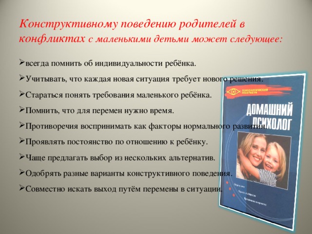 Конструктивному поведению родителей в конфликтах с маленькими детьми может следующее: всегда помнить об индивидуальности ребёнка. Учитывать, что каждая новая ситуация требует нового решения. Стараться понять требования маленького ребёнка. Помнить, что для перемен нужно время. Противоречия воспринимать как факторы нормального развития. Проявлять постоянство по отношению к ребёнку. Чаще предлагать выбор из нескольких альтернатив. Одобрять разные варианты конструктивного поведения. Совместно искать выход путём перемены в ситуации. 