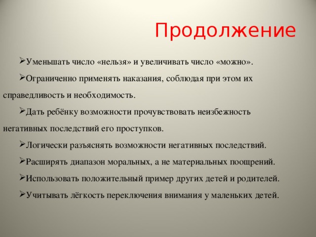 Продолжение Уменьшать число «нельзя» и увеличивать число «можно». Ограниченно применять наказания, соблюдая при этом их справедливость и необходимость. Дать ребёнку возможности прочувствовать неизбежность негативных последствий его проступков. Логически разъяснять возможности негативных последствий. Расширять диапазон моральных, а не материальных поощрений. Использовать положительный пример других детей и родителей. Учитывать лёгкость переключения внимания у маленьких детей. 