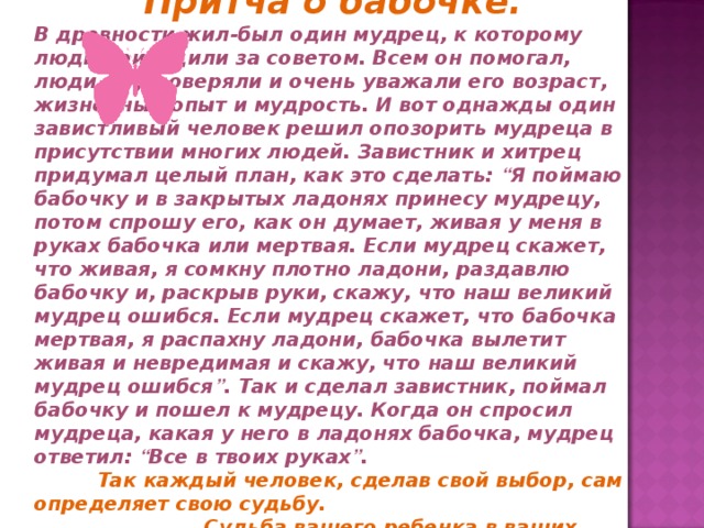 Притча о бабочке. В древности жил-был один мудрец, к которому люди приходили за советом. Всем он помогал, люди ему доверяли и очень уважали его возраст, жизненный опыт и мудрость. И вот однажды один завистливый человек решил опозорить мудреца в присутствии многих людей. Завистник и хитрец придумал целый план, как это сделать: “ Я поймаю бабочку и в закрытых ладонях принесу мудрецу, потом спрошу его, как он думает, живая у меня в руках бабочка или мертвая. Если мудрец скажет, что живая, я сомкну плотно ладони, раздавлю бабочку и, раскрыв руки, скажу, что наш великий мудрец ошибся. Если мудрец скажет, что бабочка мертвая, я распахну ладони, бабочка вылетит живая и невредимая и скажу, что наш великий мудрец ошибся ” . Так и сделал завистник, поймал бабочку и пошел к мудрецу. Когда он спросил мудреца, какая у него в ладонях бабочка, мудрец ответил: “ Все в твоих руках ” .   Так каждый человек, сделав свой выбор, сам определяет свою судьбу.  Судьба вашего ребенка в ваших руках! 