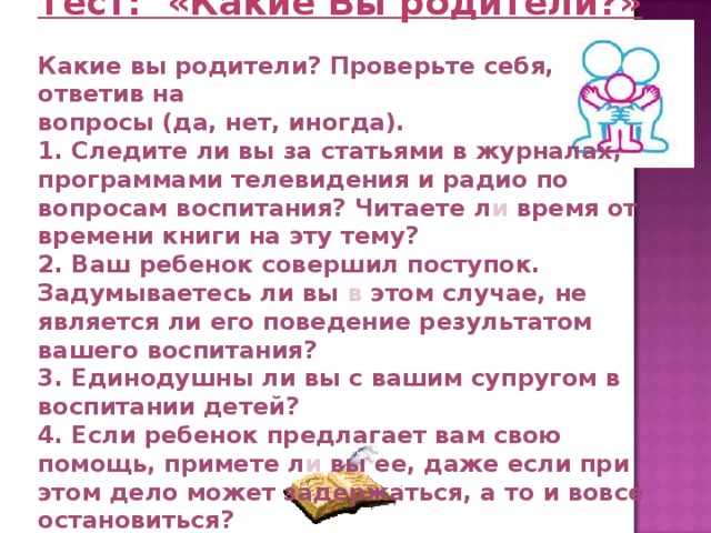Тест: «Какие Вы родители?»  Какие вы родители? Проверьте себя, ответив на вопросы (да, нет, иногда). 1. Следите ли вы за статьями в журналах, программами телевидения и радио по вопросам воспитания? Читаете л и время от времени книги на эту тему? 2. Ваш ребенок совершил поступок. Задумываетесь ли вы в этом случае, не является ли его поведение результатом вашего воспитания? 3. Единодушны ли вы с вашим супругом в воспитании детей? 4. Если ребенок предлагает вам свою помощь, примете л и вы ее, даже если при этом дело может задержаться, а то и вовсе остановиться? 