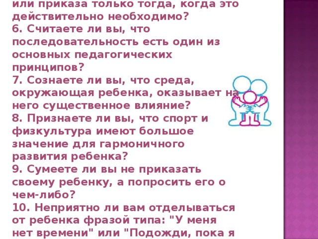 5. Используете ли вы форму запрета или приказа только тогда, когда это действительно необходимо? 6. Считаете ли вы, что последовательность есть один из основных педагогических принципов? 7. Сознаете ли вы, что среда, окружающая ребенка, оказывает на него существенное влияние? 8. Признаете ли вы, что спорт и физкультура имеют большое значение для гармоничного развития ребенка? 9. Сумеете ли вы не приказать своему ребенку, а попросить его о чем-либо? 10. Неприятно ли вам отделываться от ребенка фразой типа: 