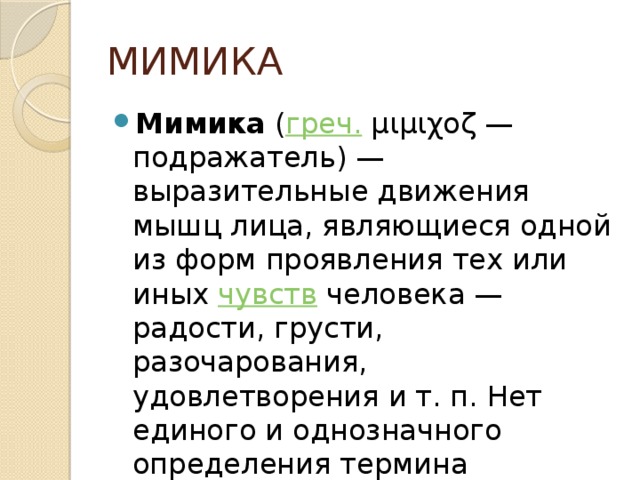 МИМИКА Мимика  ( греч.  μιμιχοζ — подражатель) — выразительные движения мышц лица, являющиеся одной из форм проявления тех или иных  чувств человека — радости, грусти, разочарования, удовлетворения и т. п. Нет единого и однозначного определения термина «мимика».  