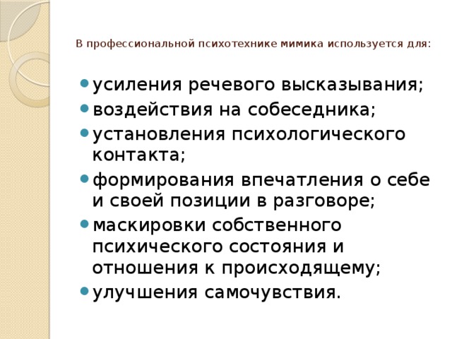 В профессиональной психотехнике мимика используется для:   усиления речевого высказывания; воздействия на собеседника; установления психологического контакта; формирования впечатления о себе и своей позиции в разговоре; маскировки собственного психического состояния и отношения к происходящему; улучшения самочувствия. 