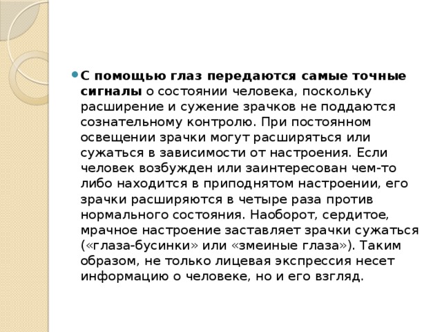 С помощью глаз передаются самые точные сигналы  о состоянии человека, поскольку расширение и сужение зрачков не поддаются сознательному контролю. При постоянном освещении зрачки могут расширяться или сужаться в зависимости от настроения. Если человек возбужден или заинтересован чем-то либо находится в приподнятом настроении, его зрачки расширяются в четыре раза против нормального состояния. Наоборот, сердитое, мрачное настроение заставляет зрачки сужаться («глаза-бусинки» или «змеиные глаза»). Таким образом, не только лицевая экспрессия несет информацию о человеке, но и его взгляд. 