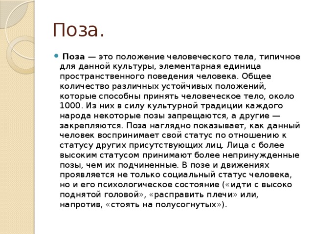 Поза.   Поза  — это положение человеческого тела, типичное для данной культуры, элементарная единица пространственного поведения человека. Общее количество различных устойчивых положений, которые способны принять человеческое тело, около 1000. Из них в силу культурной традиции каждого народа некоторые позы запрещаются, а другие — закрепляются. Поза наглядно показывает, как данный человек воспринимает свой статус по отношению к статусу других присутствующих лиц. Лица с более высоким статусом принимают более непринужденные позы, чем их подчиненные. В позе и движениях проявляется не только социальный статус человека, но и его психологическое состояние («идти с высоко поднятой головой», «расправить плечи» или, напротив, «стоять на полусогнутых»). 