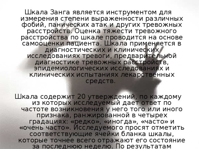 Шкала Занга является инструментом для измерения степени выраженности различных фобий, панических атак и других тревожных расстройств. Оценка тяжести тревожного расстройства по шкале проводится на основе самооценки пациента. Шкала применяется в диагностических и клинических исследованиях тревоги, предварительной диагностике тревожных расстройств, эпидемиологических исследованиях и клинических испытаниях лекарственных средств. Шкала содержит 20 утверждений, по каждому из которых исследуемый дает ответ по частоте возникновения у него того или иного признака, ранжированной в четырех градациях: «редко», «иногда», «часто» и «очень часто». Исследуемого просят отметить соответствующие ячейки бланка шкалы, которые точнее всего отражают его состояние за последнюю неделю. По результатам ответов на все 20 пунктов определяется суммарный балл. 