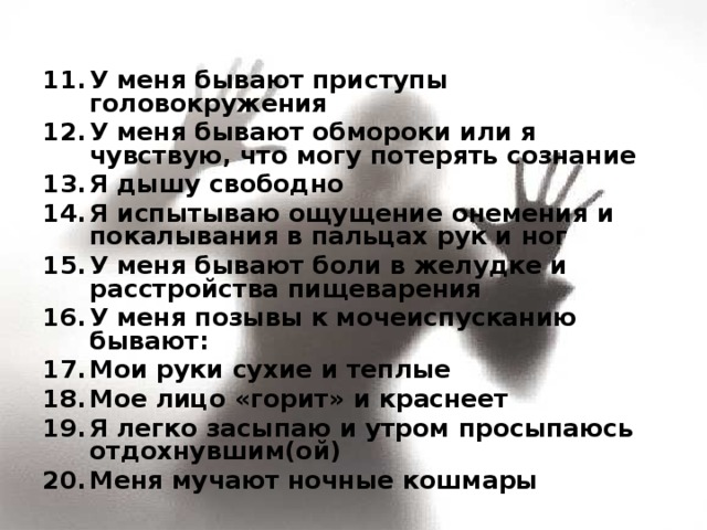 У меня бывают приступы головокружения У меня бывают обмороки или я чувствую, что могу потерять сознание Я дышу свободно Я испытываю ощущение онемения и покалывания в пальцах рук и ног У меня бывают боли в желудке и расстройства пищеварения У меня позывы к мочеиспусканию бывают: Мои руки сухие и теплые Мое лицо «горит» и краснеет Я легко засыпаю и утром просыпаюсь отдохнувшим(ой) Меня мучают ночные кошмары  