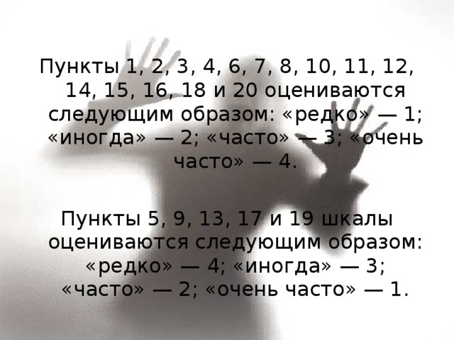 Пункты 1, 2, 3, 4, 6, 7, 8, 10, 11, 12, 14, 15, 16, 18 и 20 оцениваются следующим образом: «редко» — 1; «иногда» — 2; «часто» — 3; «очень часто» — 4. Пункты 5, 9, 13, 17 и 19 шкалы оцениваются следующим образом: «редко» — 4; «иногда» — 3; «часто» — 2; «очень часто» — 1. 