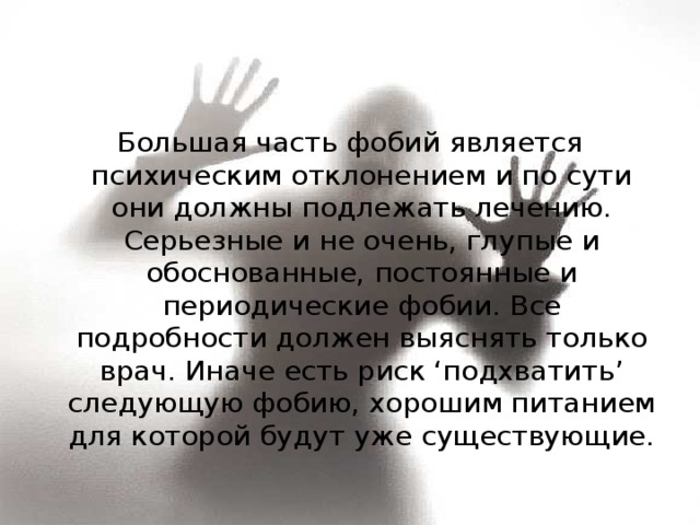 Большая часть фобий является психическим отклонением и по сути они должны подлежать лечению. Серьезные и не очень, глупые и обоснованные, постоянные и периодические фобии. Все подробности должен выяснять только врач. Иначе есть риск ‘подхватить’ следующую фобию, хорошим питанием для которой будут уже существующие. 