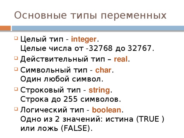 Основные типы переменных Целый тип - integer .  Целые числа от -32768 до 32767. Действительный тип – real . Символьный тип - char .  Один любой символ. Строковый тип - string .  Строка до 255 символов. Логический тип - boolean .  Одно из 2 значений: истина (TRUE ) или ложь (FALSE). 