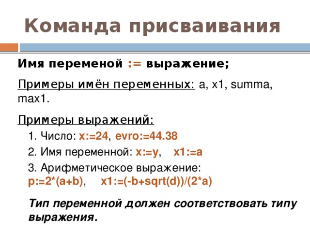 Команда присваивания Имя переменой := выражение; Примеры имён переменных:  a, x1, summa, max1. Примеры выражений:  1. Число: x:=24 ,  evro:=44.38 2. Имя переменной: x:=y ,  x1:=a 3. Арифметическое выражение:   p:=2*(a+b) ,  x1:=(-b+sqrt(d))/(2*a) Тип переменной должен соответствовать типу выражения. 
