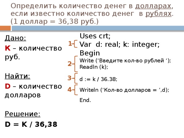 Определить количество денег в долларах , если известно количество денег в рублях .  (1 доллар = 36,38 руб.)   Uses crt; Дано: К – количество руб.   Найти: D – количество долларов   Решение: D = K / 36,38  1 Var d: real; k: integer; Begin Write (‘Введите кол-во рублей ‘);  Readln (k); d := k / 36.38;   Writeln (‘Кол-во долларов = ’,d); End.   2 3 4 