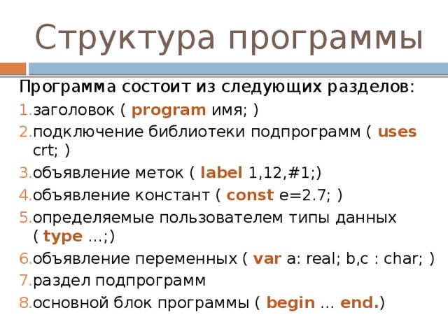 Структура программы Программа состоит из следующих разделов: заголовок ( program имя; ) подключение библиотеки подпрограмм ( uses crt; ) объявление меток ( label 1,12,#1;) объявление констант ( const e=2.7; ) определяемые пользователем типы данных ( type …;) объявление переменных ( var a: real; b,c : char; ) раздел подпрограмм основной блок программы ( begin … end. ) 