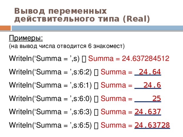 Вывод переменных действительного типа (Real) Примеры:  (на вывод числа отводится 6 знакомест) Writeln(‘Summa = ’,s)   Summa = 24.637284512 Writeln(‘Summa = ’,s:6:2)   Summa = 24.64  Writeln(‘Summa = ’,s:6:1)   Summa = 24.6 Writeln(‘Summa = ’,s:6:0)   Summa = 25 Writeln(‘Summa = ’,s:6:3)   Summa = 24.637 Writeln(‘Summa = ’,s:6:5)   Summa = 24.63728 