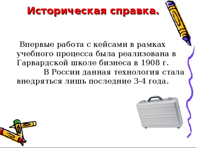 Историческая справка.   Впервые работа с кейсами в рамках учебного процесса была реализована в Гарвардской школе бизнеса в 1908 г.  В России данная технология стала внедряться лишь последние 3-4 года. 