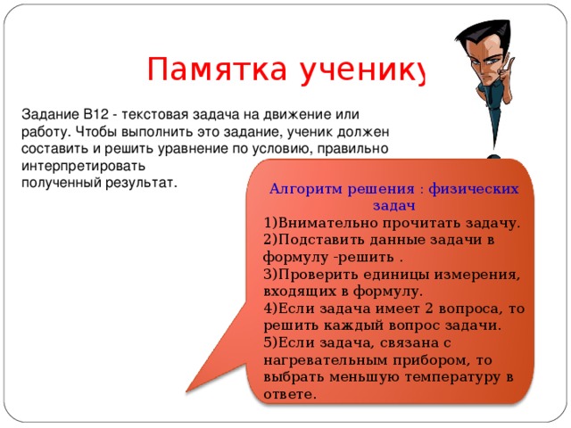  Памятка ученику Задание B12 - текстовая задача на движение или работу. Чтобы выполнить это задание, ученик должен составить и решить уравнение по условию, правильно интерпретировать полученный результат. Алгоритм решения : физических задач 1)Внимательно прочитать задачу. 2)Подставить данные задачи в формулу -решить . 3)Проверить единицы измерения, входящих в формулу. 4)Если задача имеет 2 вопроса, то решить каждый вопрос задачи. 5)Если задача, связана с нагревательным прибором, то выбрать меньшую температуру в ответе. 