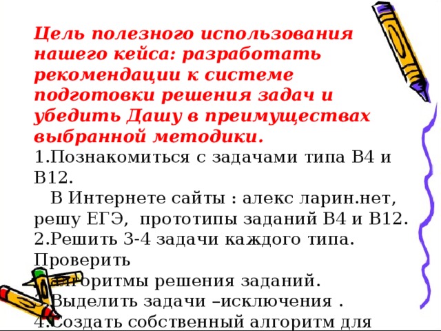 Цель полезного использования нашего кейса: разработать рекомендации к системе подготовки решения задач и убедить Дашу в преимуществах выбранной методики. 1.Познакомиться с задачами типа В4 и В12.  В Интернете сайты : алекс ларин.нет, решу ЕГЭ, прототипы заданий В4 и В12. 2.Решить 3-4 задачи каждого типа. Проверить  алгоритмы решения заданий. 3.Выделить задачи –исключения . 4.Создать собственный алгоритм для решения  задач. 