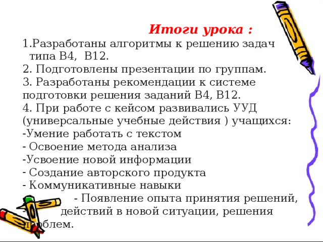  Итоги урока : 1.Разработаны алгоритмы к решению задач  типа В4, В12. 2. Подготовлены презентации по группам. 3. Разработаны рекомендации к системе подготовки решения заданий В4, В12. 4. При работе с кейсом развивались УУД (универсальные учебные действия ) учащихся: Умение работать с текстом  Освоение метода анализа Усвоение новой информации  Создание авторского продукта  Коммуникативные навыки  - Появление опыта принятия решений,  действий в новой ситуации, решения проблем. 