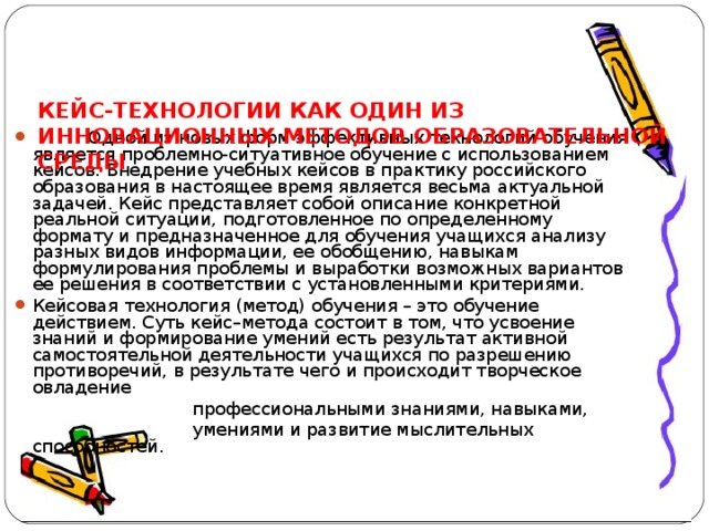    КЕЙС-ТЕХНОЛОГИИ КАК ОДИН ИЗ ИННОВАЦИОННЫХ МЕТОДОВ ОБРАЗОВАТЕЛЬНОЙ СРЕДЫ  Одной из новых форм эффективных технологий обучения является проблемно-ситуативное обучение с использованием кейсов. Внедрение учебных кейсов в практику российского образования в настоящее время является весьма актуальной задачей. Кейс представляет собой описание конкретной реальной ситуации, подготовленное по определенному формату и предназначенное для обучения учащихся анализу разных видов информации, ее обобщению, навыкам формулирования проблемы и выработки возможных вариантов ее решения в соответствии с установленными критериями. Кейсовая технология (метод) обучения – это обучение действием. Суть кейс–метода состоит в том, что усвоение знаний и формирование умений есть результат активной самостоятельной деятельности учащихся по разрешению противоречий, в результате чего и происходит творческое овладение  профессиональными знаниями, навыками,   умениями и развитие мыслительных способностей. 