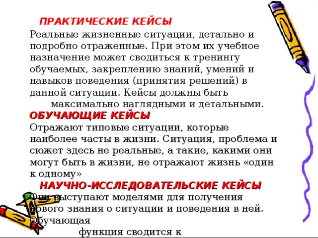  ПРАКТИЧЕСКИЕ КЕЙСЫ  Реальные жизненные ситуации, детально и подробно отраженные. При этом их учебное назначение может сводиться к тренингу обучаемых, закреплению знаний, умений и навыков поведения (принятия решений) в данной ситуации. Кейсы должны быть  максимально наглядными и детальными. ОБУЧАЮЩИЕ КЕЙСЫ Отражают типовые ситуации, которые наиболее часты в жизни. Ситуация, проблема и сюжет здесь не реальные, а такие, какими они могут быть в жизни, не отражают жизнь «один к одному»   НАУЧНО-ИССЛЕДОВАТЕЛЬСКИЕ КЕЙСЫ Они выступают моделями для получения нового знания о ситуации и поведения в ней. Обучающая  функция сводится к исследовательским  процедурам.   