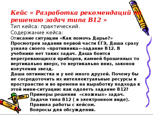 Кейс « Разработка рекомендаций по решению задач типа В12 » Тип кейса: практический. Содержание кейса: Оп исание ситуации «Как помочь Дарье?» Просмотрев задания первой части ЕГЭ, Даша сразу узнала своего «противника»-задание В12. В учебнике нет таких задач. Даша боится перегревающихся приборов, камней брошенных то вертикально вверх, то вертикально вниз, законов излучения звезд. Даша оптимистка и у неё много друзей. Почему бы не сосредоточить их интеллектуальные ресурсы в пространстве и во времени на выработку подхода к этой мини-ситуации: как одолеть задание В12?  Примеры решения «сложных» задач.  Задачи типа В12 ( в электронном виде).  Правила работы с кейсом.  Вопросы для обсуждения. 