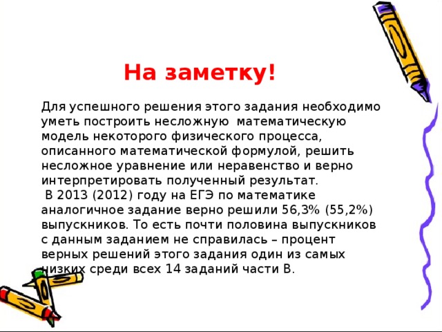    На заметку! Для успешного решения этого задания необходимо уметь построить несложную математическую модель некоторого физического процесса, описанного математической формулой, решить несложное уравнение или неравенство и верно интерпретировать полученный результат.  В 2013 (2012) году на ЕГЭ по математике аналогичное задание верно решили 56,3% (55,2%) выпускников. То есть почти половина выпускников с данным заданием не справилась – процент верных решений этого задания один из самых низких среди всех 14 заданий части В. 