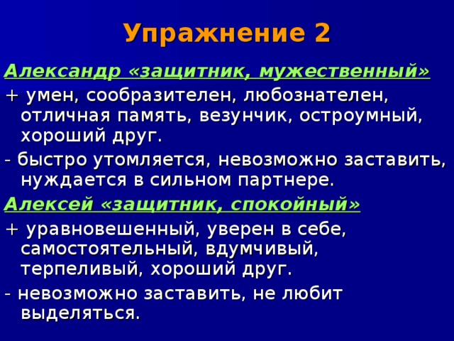 Упражнение 2 Александр «защитник, мужественный» + умен, сообразителен, любознателен, отличная память, везунчик, остроумный, хороший друг. - быстро утомляется, невозможно заставить, нуждается в сильном партнере. Алексей «защитник, спокойный» + уравновешенный, уверен в себе, самостоятельный, вдумчивый, терпеливый, хороший друг. - невозможно заставить, не любит выделяться. 