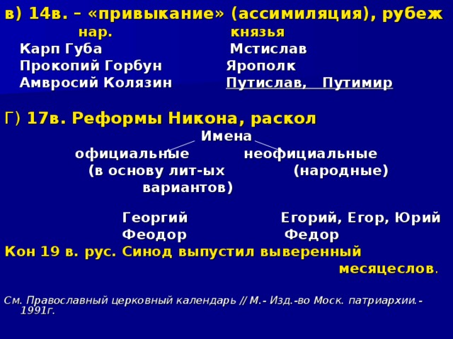 в)  14в. – «привыкание» (ассимиляция), рубеж  нар. князья  Карп Губа Мстислав  Прокопий Горбун Ярополк  Амвросий Колязин Путислав, Путимир  Г) 17в. Реформы Никона, раскол Имена официальные неофициальные  (в основу лит-ых (народные)  вариантов)  Георгий Егорий, Егор, Юрий  Феодор Федор Кон 19 в. рус. Синод выпустил выверенный  месяцеслов .  См. Православный церковный календарь // М.- Изд.-во Моск. патриархии.- 1991г.  