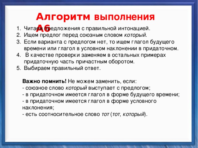    Алгоритм выполнения А6 Читаем предложения с правильной интонацией. Ищем предлог перед союзным словом который. Если варианта с предлогом нет, то ищем глагол будущего времени или глагол в условном наклонении в придаточном.  В качестве проверки заменяем в остальных примерах придаточную часть причастным оборотом. Выбираем правильный ответ. Читаем предложения с правильной интонацией. Ищем предлог перед союзным словом который. Если варианта с предлогом нет, то ищем глагол будущего времени или глагол в условном наклонении в придаточном.  В качестве проверки заменяем в остальных примерах придаточную часть причастным оборотом. Выбираем правильный ответ.  Важно помнить! Не можем заменить, если: - союзное слово который выступает с предлогом; - в придаточном имеется глагол в форме будущего времени; - в придаточном имеется глагол в форме условного наклонения; - есть соотносительное слово тот ( тот , который ). Синтаксические средства          