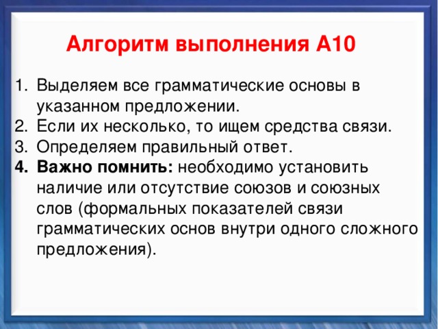    Алгоритм выполнения А10 Синтаксические средства Выделяем все грамматические основы в указанном предложении. Если их несколько, то ищем средства связи. Определяем правильный ответ. Важно помнить: необходимо установить наличие или отсутствие союзов и союзных слов (формальных показателей связи грамматических основ внутри одного сложного предложения).          