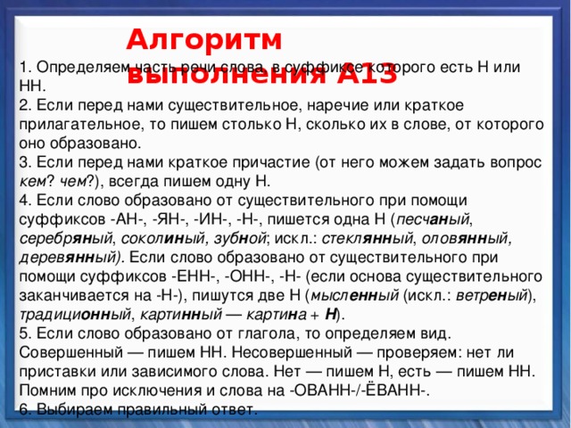   Алгоритм выполнения А13  1. Определяем часть речи слова, в суффиксе которого есть Н или НН. 2. Если перед нами существительное, наречие или краткое прилагательное, то пишем столько Н, сколько их в слове, от которого оно образовано. 3. Если перед нами краткое причастие (от него можем задать вопрос кем ? чем ?), всегда пишем одну Н. 4. Если слово образовано от существительного при помощи суффиксов -АН-, -ЯН-, -ИН-, -Н-, пишется одна Н ( песч ан ый , серебр ян ый , сокол ин ый, зуб н ой ; искл.: стекл янн ый , олов янн ый,  дерев янн ый). Если слово образовано от существительного при помощи суффиксов -ЕНН-, -ОНН-, -Н- (если основа существительного заканчивается на -Н-), пишутся две Н ( мысл енн ый (искл.: ветр ен ый ), традици онн ый , карти нн ый — карти н а + Н ). 5. Если слово образовано от глагола, то определяем вид. Совершенный — пишем НН. Несовершенный — проверяем: нет ли приставки или зависимого слова. Нет — пишем Н, есть — пишем НН. Помним про исключения и слова на -ОВАНН-/-ЁВАНН-. 6. Выбираем правильный ответ. Синтаксические средства          