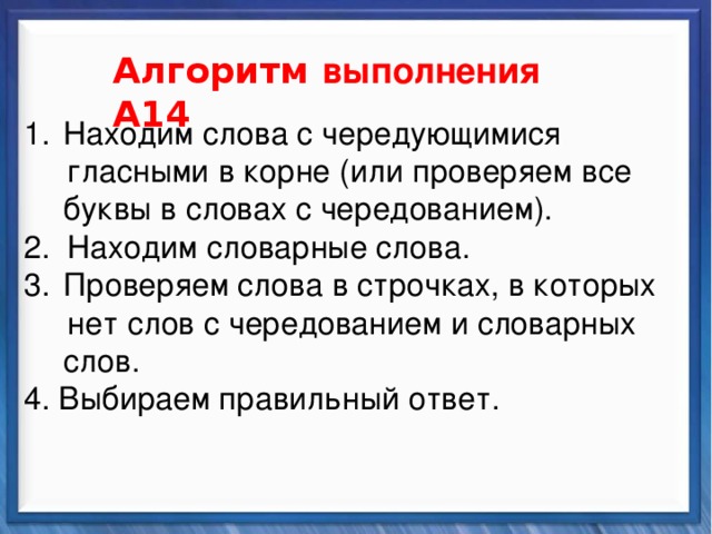    Алгоритм выполнения А14 Синтаксические средства Находим слова с чередующимися  гласными в корне (или проверяем все буквы в словах с чередованием). 2. Находим словарные слова. Проверяем слова в строчках, в которых  нет слов с чередованием и словарных слов. 4. Выбираем правильный ответ.          