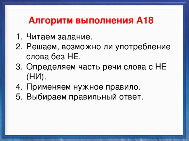    Алгоритм выполнения А18 Синтаксические средства Читаем задание. Решаем, возможно ли употребление слова без НЕ. Определяем часть речи слова с НЕ (НИ). Применяем нужное правило. Выбираем правильный ответ. Читаем задание. Решаем, возможно ли употребление слова без НЕ. Определяем часть речи слова с НЕ (НИ). Применяем нужное правило. Выбираем правильный ответ.          