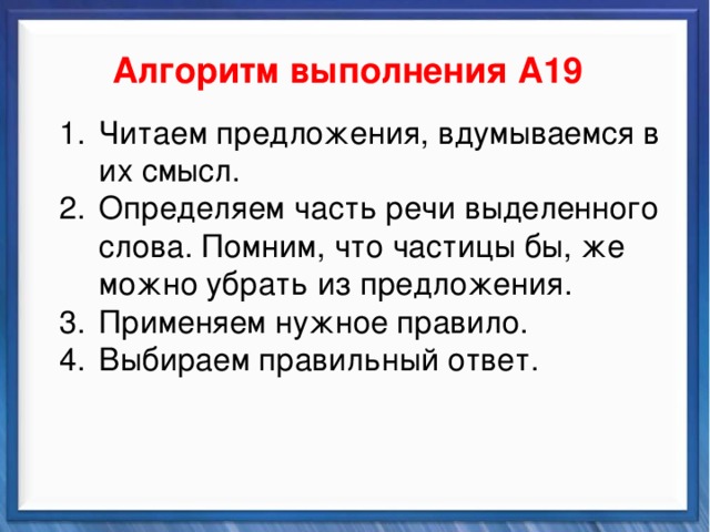    Алгоритм выполнения А19 Синтаксические средства Читаем предложения, вдумываемся в их смысл. Определяем часть речи выделенного слова. Помним, что частицы бы, же можно убрать из предложения. Применяем нужное правило. Выбираем правильный ответ. Читаем предложения, вдумываемся в их смысл. Определяем часть речи выделенного слова. Помним, что частицы бы, же можно убрать из предложения. Применяем нужное правило. Выбираем правильный ответ.          