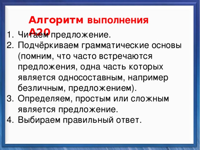    Алгоритм выполнения А20 Синтаксические средства Читаем предложение. Подчёркиваем грамматические основы (помним, что часто встречаются предложения, одна часть которых является односоставным, например безличным, предложением). Определяем, простым или сложным является предложение. Выбираем правильный ответ.          