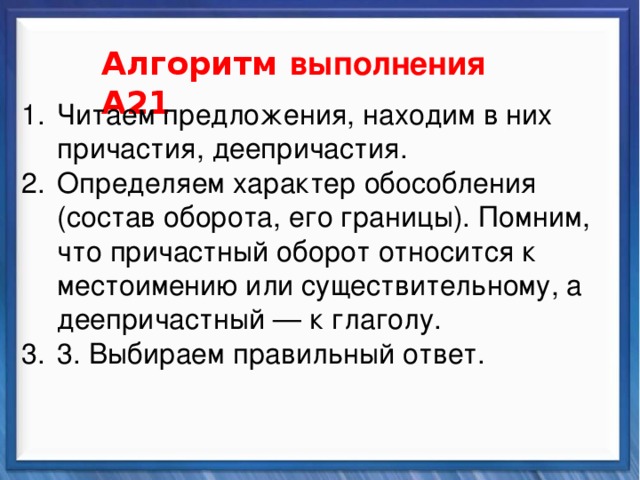    Алгоритм выполнения А21 Синтаксические средства Читаем предложения, находим в них причастия, деепричастия. Определяем характер обособления (состав оборота, его границы). Помним, что причастный оборот относится к местоимению или существительному, а деепричастный — к глаголу. 3. Выбираем правильный ответ.          