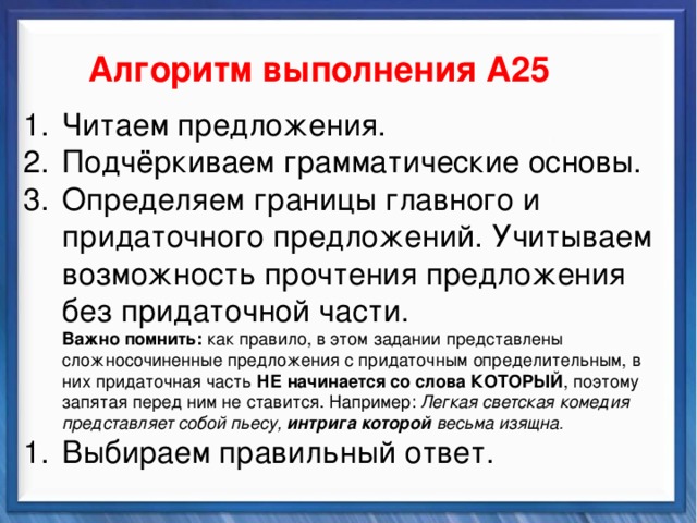    Алгоритм выполнения А25 Синтаксические средства Читаем предложения. Подчёркиваем грамматические основы. Определяем границы главного и придаточного предложений. Учитываем возможность прочтения предложения без придаточной части.  Важно помнить: как правило, в этом задании представлены сложносочиненные предложения с придаточным определительным, в них придаточная часть НЕ начинается со слова КОТОРЫЙ , поэтому запятая перед ним не ставится. Например: Легкая светская комедия представляет собой пьесу, интрига которой весьма изящна. Выбираем правильный ответ.          