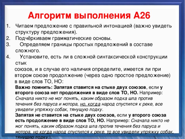    Алгоритм выполнения А26 Читаем предложение с правильной интонацией (важно увидеть структуру предложения). Подчёркиваем грамматические основы.  Определяем границы простых предложений в составе сложного.  Установите, есть ли в сложной синтаксической конструкции стык  союзов, и в случае его наличия определите, имеется ли при  втором союзе продолжение (через одно простое предложение)  в виде слов ТО, НО:  Важно помнить:  Запятая ставится на стыке двух союзов , если у  второго союза нет продолжения в виде слов ТО, НО. Например:  Сначала никто не мог понять, каким образом лодка шла против  течения без паруса и мотора, но, когда народ спустился к реке, все  увидели упряжку собак, тянущую лодку.  Запятая не ставится на стыке двух союзов, если у второго союза  есть продолжение в виде слов ТО, НО.  Например: Сначала никто не  мог понять, каким образом лодка шла против течения без паруса и  мотора, но когда народ спустился к реке, то все увидели упряжку собак,  тянущую лодку. ). 4. Выбираем правильный ответ. Синтаксические средства          