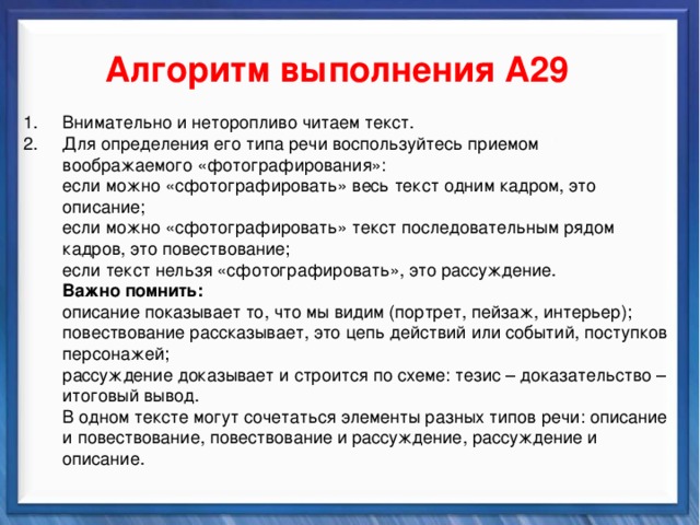    Алгоритм выполнения А29 Синтаксические средства Внимательно и неторопливо читаем текст. Для определения его типа речи воспользуйтесь приемом воображаемого «фотографирования»:  если можно «сфотографировать» весь текст одним кадром, это описание;  если можно «сфотографировать» текст последовательным рядом кадров, это повествование;  если текст нельзя «сфотографировать», это рассуждение.  Важно помнить:  описание показывает то, что мы видим (портрет, пейзаж, интерьер);  повествование рассказывает, это цепь действий или событий, поступков  персонажей;  рассуждение доказывает и строится по схеме: тезис – доказательство –  итоговый вывод.  В одном тексте могут сочетаться элементы разных типов речи: описание  и повествование, повествование и рассуждение, рассуждение и  описание.          