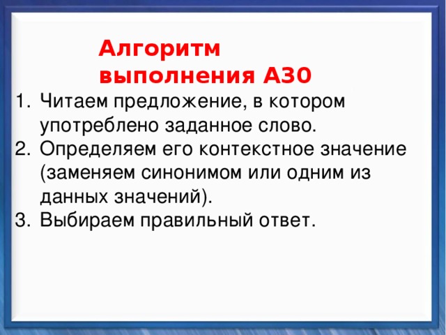    Алгоритм выполнения А30 Синтаксические средства Читаем предложение, в котором употреблено заданное слово. Определяем его контекстное значение (заменяем синонимом или одним из данных значений). Выбираем правильный ответ.           