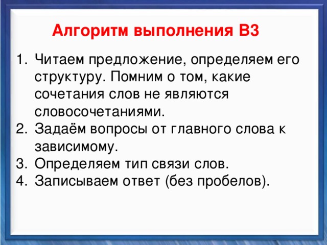    Алгоритм выполнения В3 Синтаксические средства Читаем предложение, определяем его структуру. Помним о том, какие сочетания слов не являются словосочетаниями. Задаём вопросы от главного слова к зависимому. Определяем тип связи слов. Записываем ответ (без пробелов).           