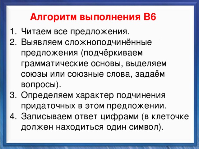    Алгоритм выполнения В6 Читаем все предложения. Выявляем сложноподчинённые предложения (подчёркиваем грамматические основы, выделяем союзы или союзные слова, задаём вопросы). Определяем характер подчинения придаточных в этом предложении. Записываем ответ цифрами (в клеточке должен находиться один символ). Синтаксические средства         