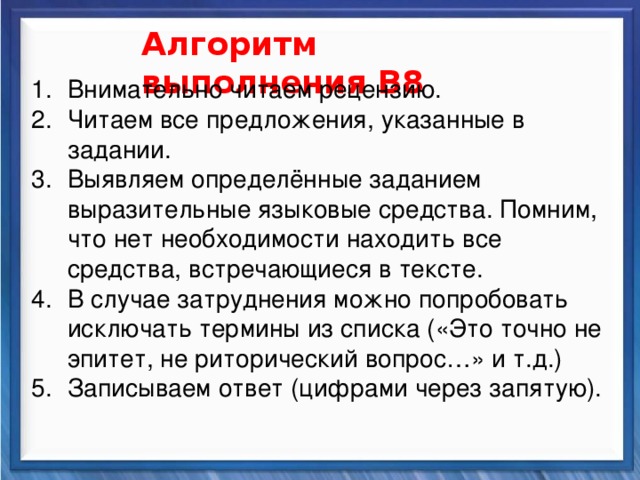    Алгоритм выполнения В8 Внимательно читаем рецензию. Читаем все предложения, указанные в задании. Выявляем определённые заданием выразительные языковые средства. Помним, что нет необходимости находить все средства, встречающиеся в тексте. В случае затруднения можно попробовать исключать термины из списка («Это точно не эпитет, не риторический вопрос…» и т.д.) Записываем ответ (цифрами через запятую). Синтаксические средства         