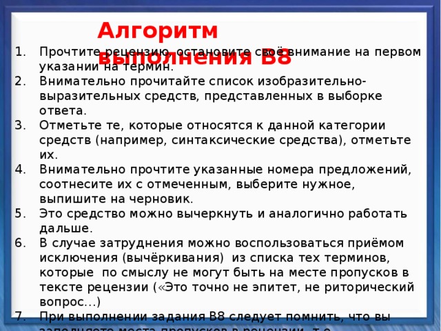    Алгоритм выполнения В8 Прочтите рецензию, остановите своё внимание на первом указании на термин. Внимательно прочитайте список изобразительно-выразительных средств, представленных в выборке ответа. Отметьте те, которые относятся к данной категории средств (например, синтаксические средства), отметьте их. Внимательно прочтите указанные номера предложений, соотнесите их с отмеченным, выберите нужное, выпишите на черновик. Это средство можно вычеркнуть и аналогично работать дальше. В случае затруднения можно воспользоваться приёмом исключения (вычёркивания) из списка тех терминов, которые по смыслу не могут быть на месте пропусков в тексте рецензии («Это точно не эпитет, не риторический вопрос…) При выполнении задания В8 следует помнить, что вы заполняете места пропусков в рецензии, т.е. восстанавливаете текст, а с ним и смысловую, и грамматическую связь. Поэтому часто дополнительной подсказкой может служить анализ самой рецензии: различные прилагательные в том или ином роде, согласующиеся с пропусками сказуемые и т. д.  Синтаксические средства          