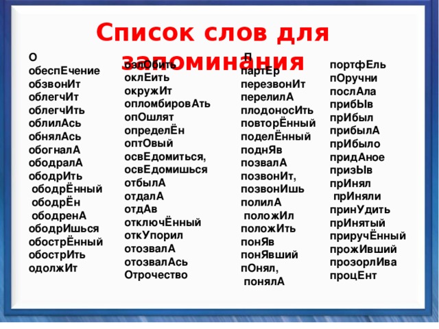    Список слов для запоминания  озлОбить оклЕить окружИт опломбировАть опОшлят определЁн оптОвый освЕдомиться, освЕдомишься отбылА отдалА отдАв отключЁнный откУпорил отозвалА отозвалАсь Отрочество   П партЕр перезвонИт перелилА плодоносИть повторЁнный поделЁнный поднЯв позвалА позвонИт, позвонИшь полилА  положИл положИть понЯв понЯвший пОнял,  понялА О обеспЕчение обзвонИт облегчИт облегчИть облилАсь обнялАсь обогналА ободралА ободрИть  ободрЁнный  ободрЁн  ободренА ободрИшься обострЁнный обострИть одолжИт портфЕль пОручни послАла прибЫв прИбыл прибылА прИбыло придАное призЫв прИнял  прИняли принУдить прИнятый приручЁнный прожИвший прозорлИва процЕнт  Синтаксические средства          