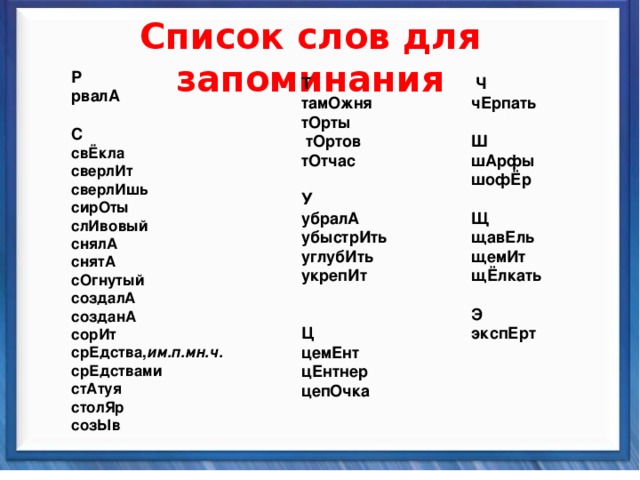   Список слов для запоминания   Т тамОжня тОрты  тОртов тОтчас   У убралА убыстрИть углубИть укрепИт     Ц цемЕнт цЕнтнер цепОчка Р рвалА   С свЁкла сверлИт сверлИшь сирОты слИвовый снялА снятА сОгнутый создалА созданА сорИт срЕдства, им.п.мн.ч.  срЕдствами стАтуя столЯр созЫв  Ч чЕрпать   Ш шАрфы шофЁр   Щ щавЕль щемИт щЁлкать   Э экспЕрт   Синтаксические средства          