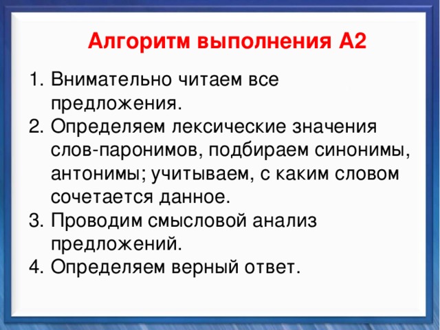    Алгоритм выполнения А2 Синтаксические средства Внимательно читаем все предложения. Определяем лексические значения слов-паронимов, подбираем синонимы, антонимы; учитываем, с каким словом сочетается данное. Проводим смысловой анализ предложений. Определяем верный ответ.          