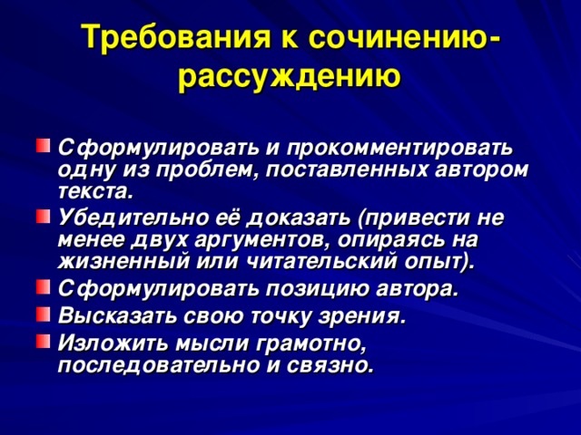 Требования к сочинению-рассуждению Сформулировать и прокомментировать одну из проблем, поставленных автором текста. Убедительно её доказать (привести не менее двух аргументов, опираясь на жизненный или читательский опыт). Сформулировать позицию автора. Высказать свою точку зрения. Изложить мысли грамотно, последовательно и связно.  