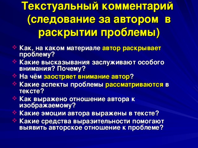 Текстуальный комментарий  (следование за автором в раскрытии проблемы)  Как, на каком материале автор раскрывает проблему? Какие высказывания заслуживают особого внимания? Почему? На чём заостряет внимание автор ? Какие аспекты проблемы рассматриваются в тексте? Как выражено отношение автора к изображаемому? Какие эмоции автора выражены в тексте? Какие средства выразительности помогают выявить авторское отношение к проблеме? 